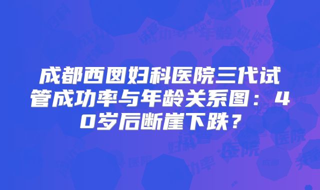成都西囡妇科医院三代试管成功率与年龄关系图：40岁后断崖下跌？