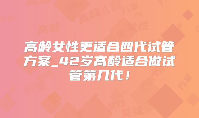 高龄女性更适合四代试管方案_42岁高龄适合做试管第几代！