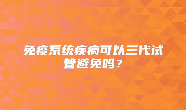 免疫系统疾病可以三代试管避免吗？