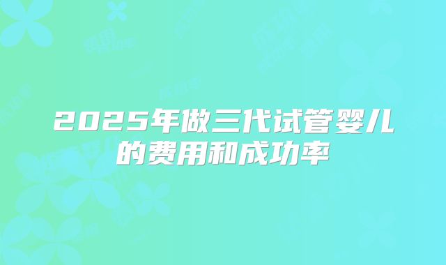 2025年做三代试管婴儿的费用和成功率
