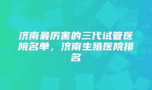 济南最厉害的三代试管医院名单,济南生殖医院排名