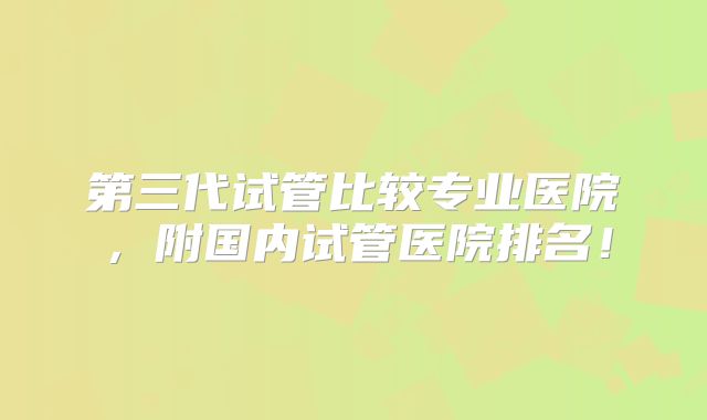 第三代试管比较专业医院，附国内试管医院排名！
