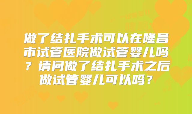 做了结扎手术可以在隆昌市试管医院做试管婴儿吗？请问做了结扎手术之后做试管婴儿可以吗？
