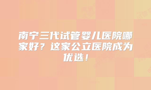 南宁三代试管婴儿医院哪家好?这家公立医院成为优选!