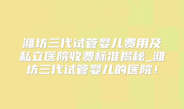 潍坊三代试管婴儿费用及私立医院收费标准揭秘_潍坊三代试管婴儿的医院!