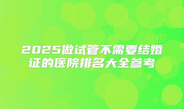 2025做试管不需要结婚证的医院排名大全参考