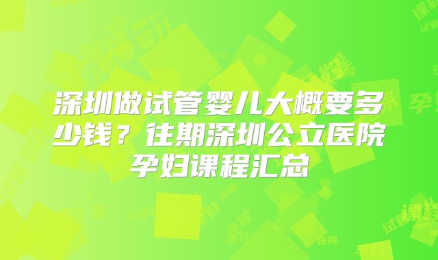 深圳做试管婴儿大概要多少钱？往期深圳公立医院孕妇课程汇总