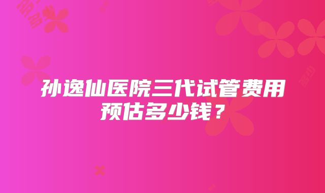 孙逸仙医院三代试管费用预估多少钱？