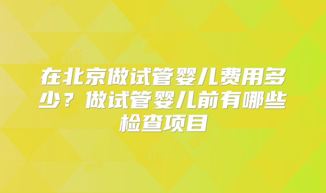 在北京做试管婴儿费用多少？做试管婴儿前有哪些检查项目