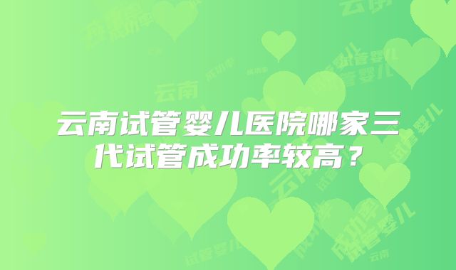 云南试管婴儿医院哪家三代试管成功率较高？