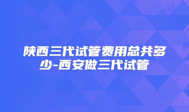 陕西三代试管费用总共多少-西安做三代试管