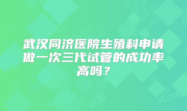 武汉同济医院生殖科申请做一次三代试管的成功率高吗？