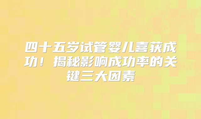四十五岁试管婴儿喜获成功！揭秘影响成功率的关键三大因素