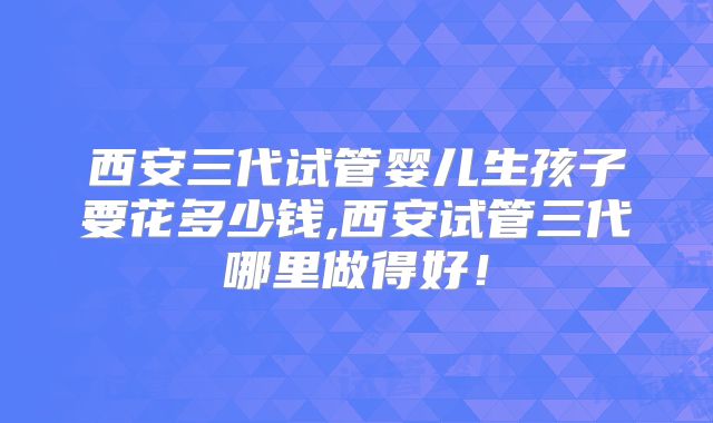 西安三代试管婴儿生孩子要花多少钱,西安试管三代哪里做得好！
