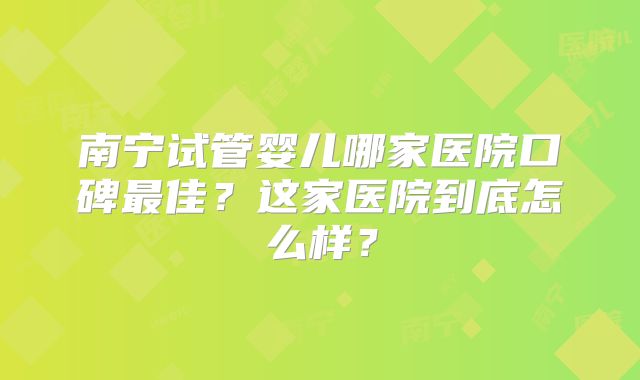 南宁试管婴儿哪家医院口碑最佳？这家医院到底怎么样？