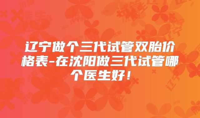 辽宁做个三代试管双胎价格表-在沈阳做三代试管哪个医生好!