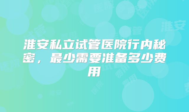 淮安私立试管医院行内秘密,最少需要准备多少费用
