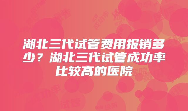 湖北三代试管费用报销多少？湖北三代试管成功率比较高的医院