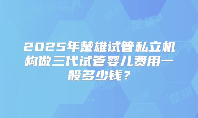 2025年楚雄试管私立机构做三代试管婴儿费用一般多少钱?