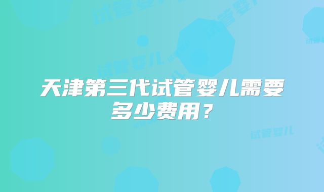 天津第三代试管婴儿需要多少费用？