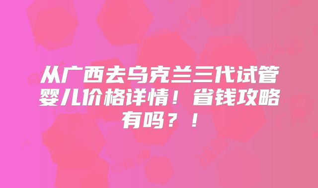 从广西去乌克兰三代试管婴儿价格详情！省钱攻略有吗？！