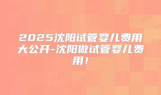 2025沈阳试管婴儿费用大公开-沈阳做试管婴儿费用!