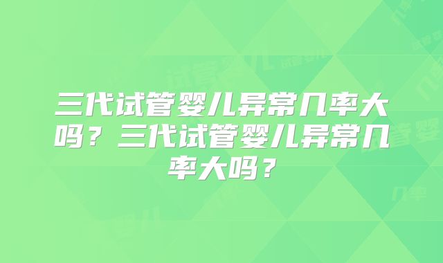 三代试管婴儿异常几率大吗?三代试管婴儿异常几率大吗?