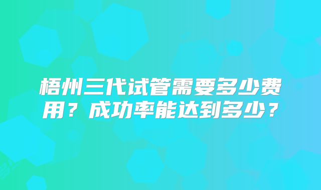 梧州三代试管需要多少费用？成功率能达到多少？