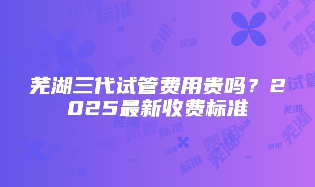 芜湖三代试管费用贵吗?2025最新收费标准