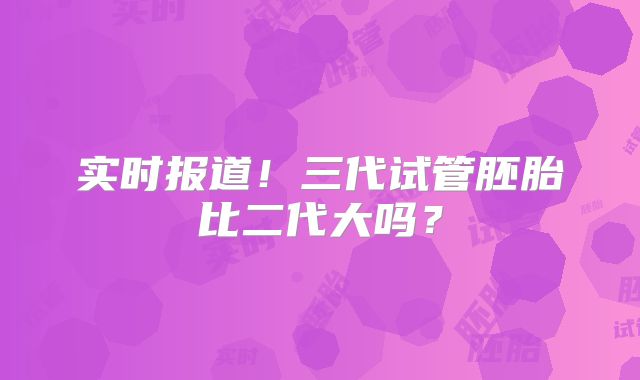 实时报道！三代试管胚胎比二代大吗？