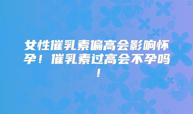 女性催乳素偏高会影响怀孕！催乳素过高会不孕吗！