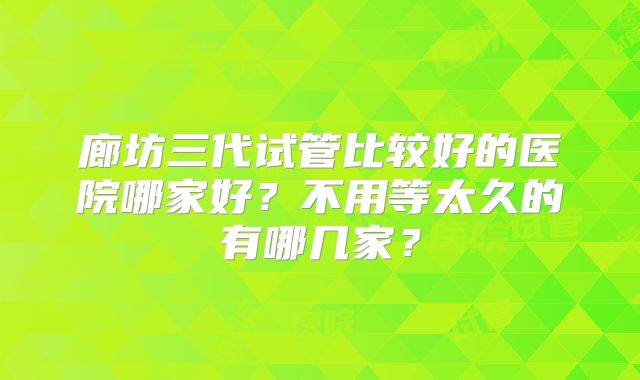 廊坊三代试管比较好的医院哪家好?不用等太久的有哪几家?