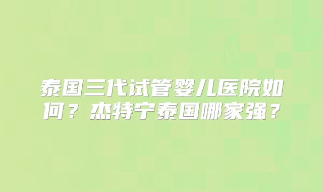 泰国三代试管婴儿医院如何?杰特宁泰国哪家强?