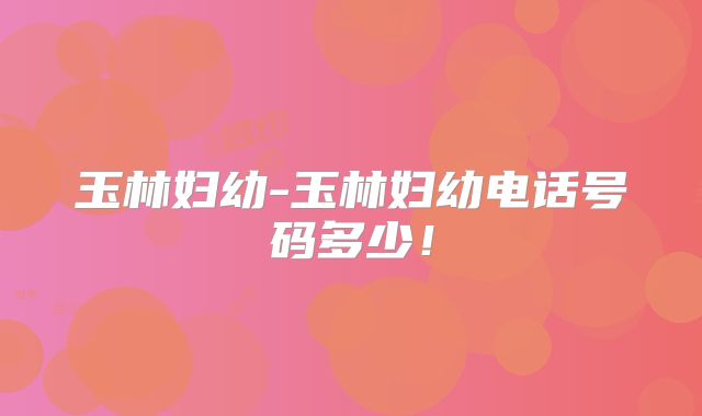 玉林妇幼-玉林妇幼电话号码多少!