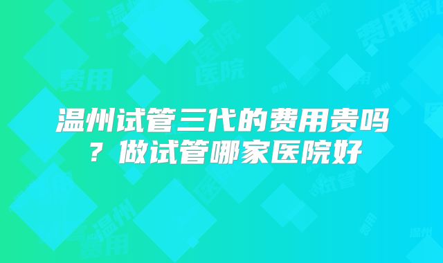 温州试管三代的费用贵吗？做试管哪家医院好