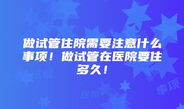做试管住院需要注意什么事项！做试管在医院要住多久！