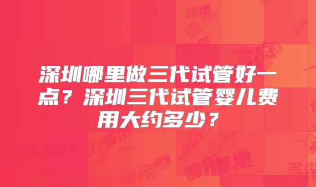 深圳哪里做三代试管好一点?深圳三代试管婴儿费用大约多少?