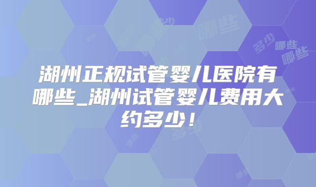 湖州正规试管婴儿医院有哪些_湖州试管婴儿费用大约多少！