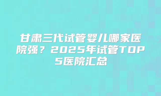 甘肃三代试管婴儿哪家医院强?2025年试管TOP5医院汇总
