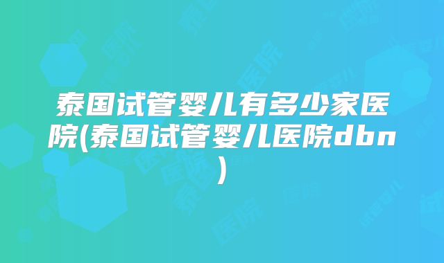 泰国试管婴儿有多少家医院(泰国试管婴儿医院dbn)