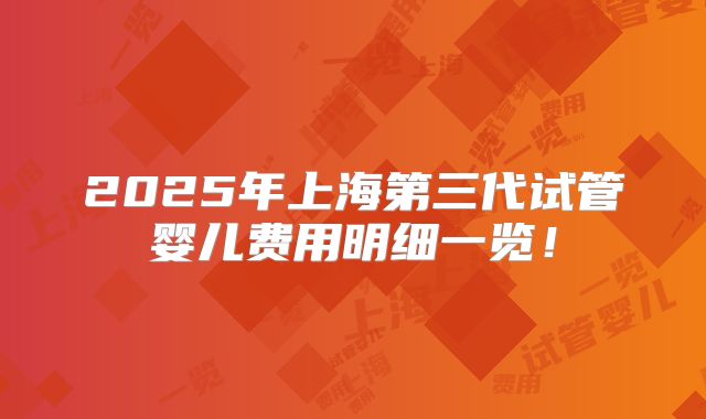 2025年上海第三代试管婴儿费用明细一览！
