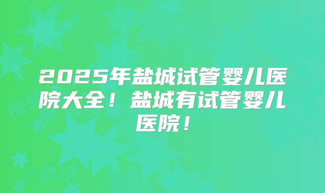 2025年盐城试管婴儿医院大全!盐城有试管婴儿医院!