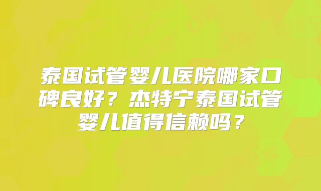 泰国试管婴儿医院哪家口碑良好？杰特宁泰国试管婴儿值得信赖吗？