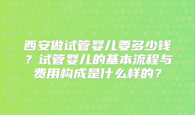 西安做试管婴儿要多少钱？试管婴儿的基本流程与费用构成是什么样的？