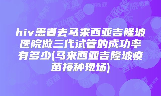hiv患者去马来西亚吉隆坡医院做三代试管的成功率有多少(马来西亚吉隆坡疫苗接种现场)