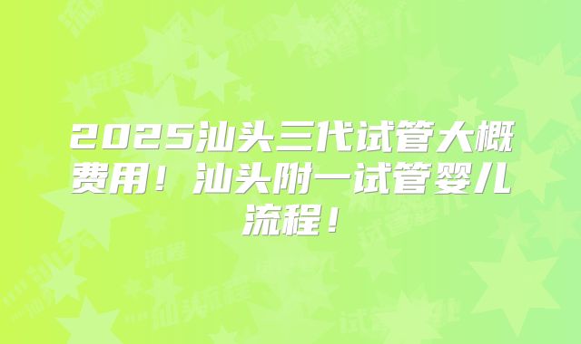 2025汕头三代试管大概费用!汕头附一试管婴儿流程!