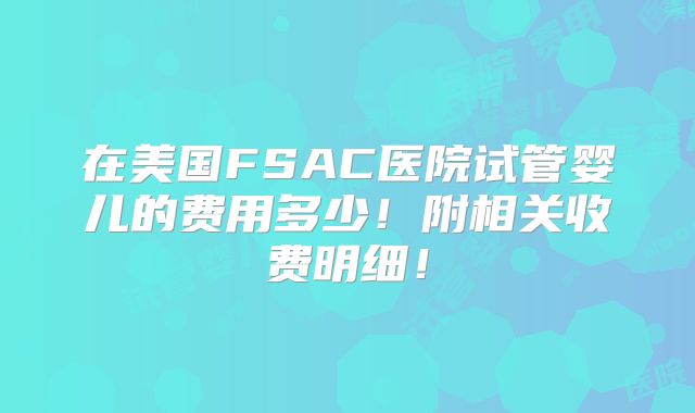 在美国FSAC医院试管婴儿的费用多少！附相关收费明细！