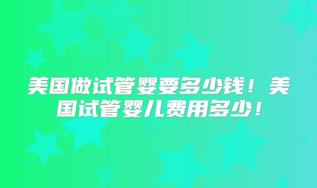 美国做试管婴要多少钱！美国试管婴儿费用多少！