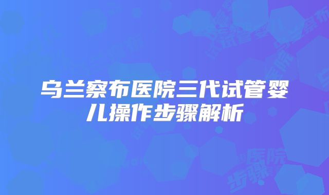 乌兰察布医院三代试管婴儿操作步骤解析