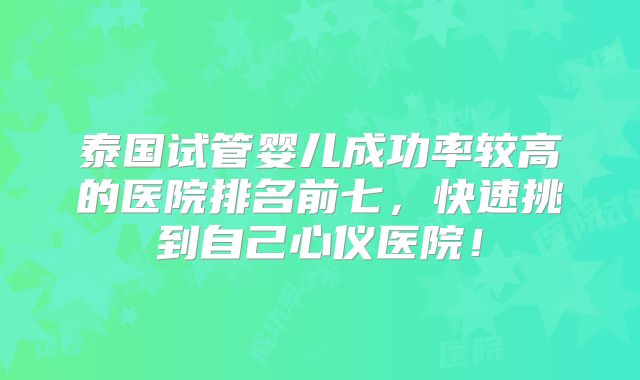 泰国试管婴儿成功率较高的医院排名前七，快速挑到自己心仪医院！